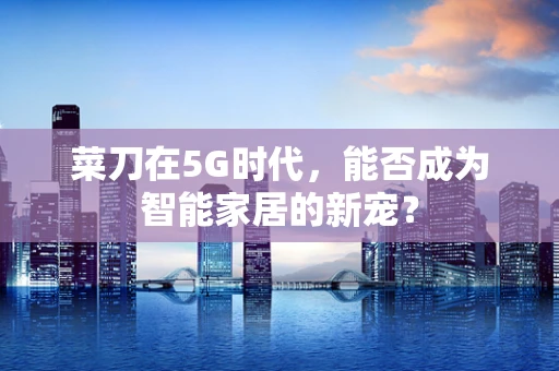 菜刀在5G时代，能否成为智能家居的新宠？