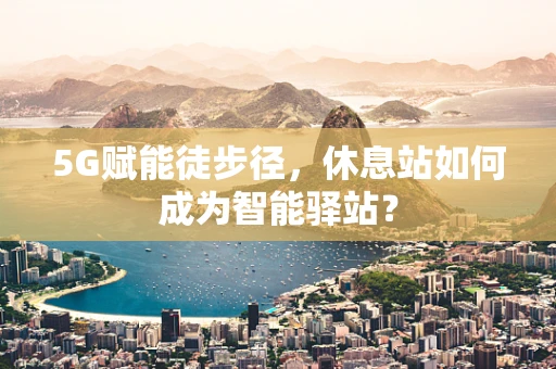 5G赋能徒步径，休息站如何成为智能驿站？