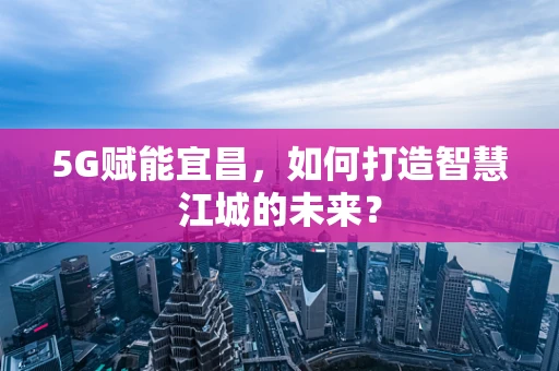5G赋能宜昌，如何打造智慧江城的未来？