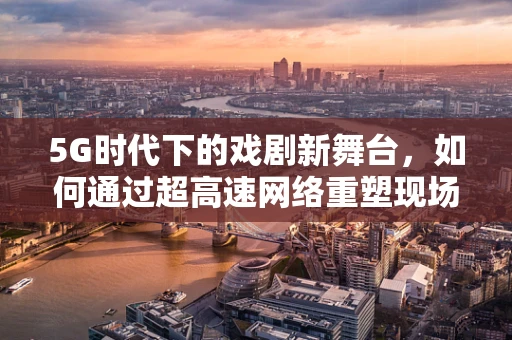 5G时代下的戏剧新舞台，如何通过超高速网络重塑现场观演体验？