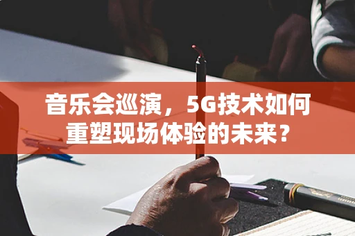 音乐会巡演，5G技术如何重塑现场体验的未来？