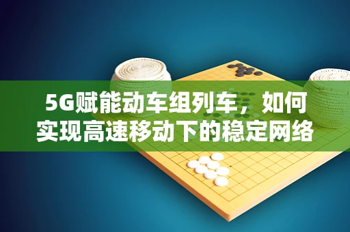 5G赋能动车组列车，如何实现高速移动下的稳定网络连接？
