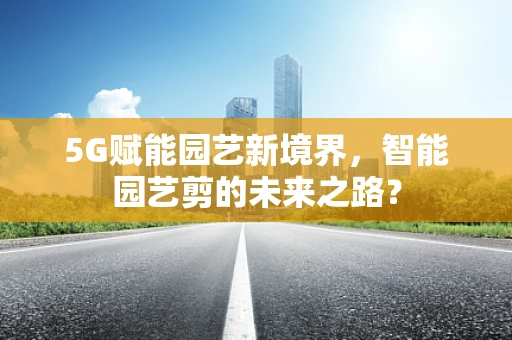 5G赋能园艺新境界，智能园艺剪的未来之路？