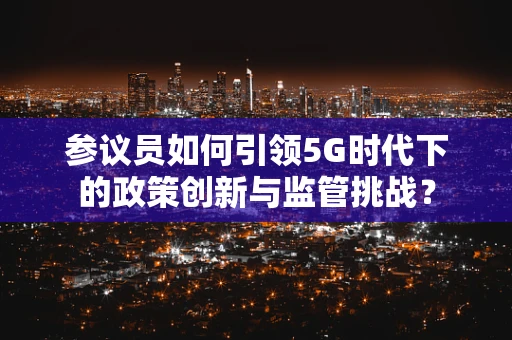参议员如何引领5G时代下的政策创新与监管挑战？