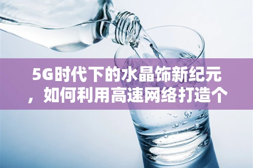 5G时代下的水晶饰新纪元，如何利用高速网络打造个性化、互动式珠宝体验？