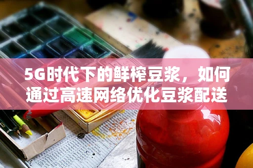 5G时代下的鲜榨豆浆，如何通过高速网络优化豆浆配送体验？
