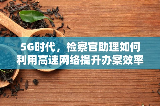 5G时代，检察官助理如何利用高速网络提升办案效率？