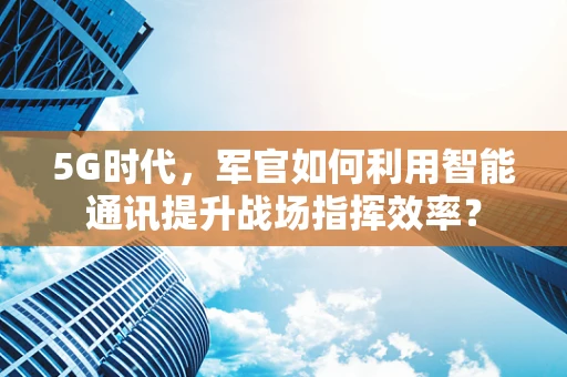 5G时代，军官如何利用智能通讯提升战场指挥效率？