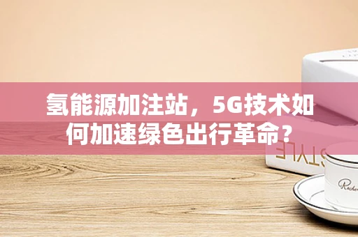 氢能源加注站，5G技术如何加速绿色出行革命？