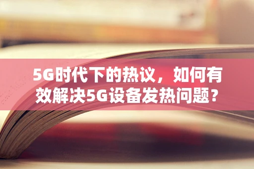 5G时代下的热议，如何有效解决5G设备发热问题？