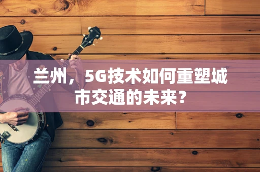 兰州，5G技术如何重塑城市交通的未来？