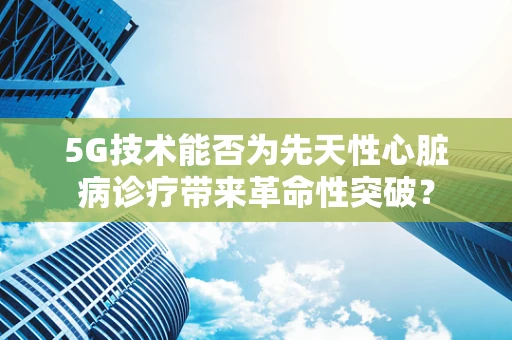 5G技术能否为先天性心脏病诊疗带来革命性突破？