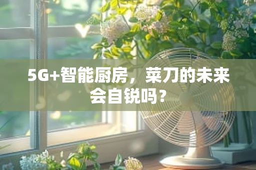 5G+智能厨房，菜刀的未来会自锐吗？