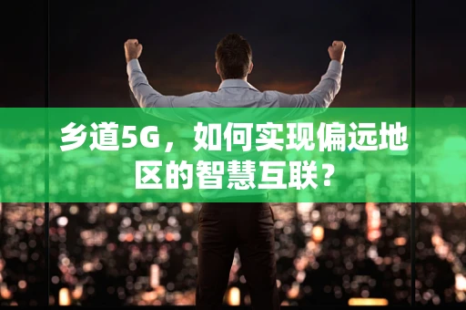 乡道5G，如何实现偏远地区的智慧互联？