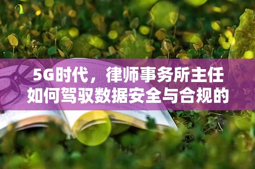 5G时代，律师事务所主任如何驾驭数据安全与合规的双重挑战？