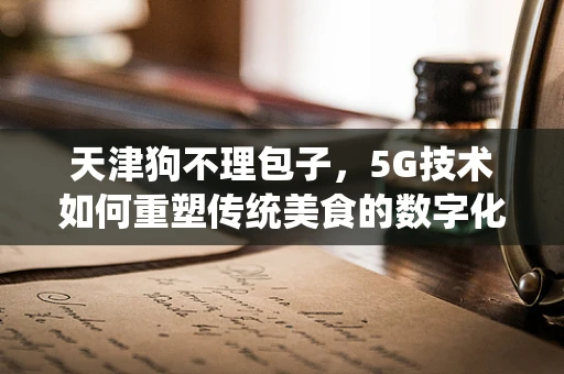 天津狗不理包子，5G技术如何重塑传统美食的数字化体验？