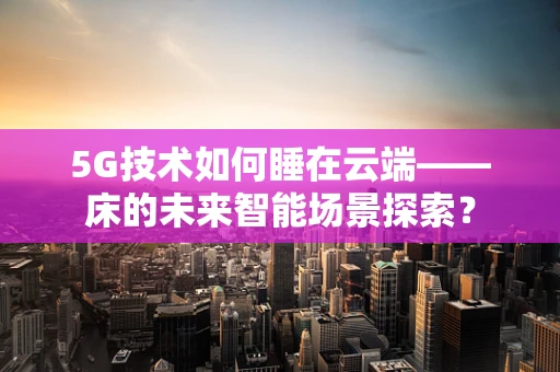 5G技术如何睡在云端——床的未来智能场景探索？