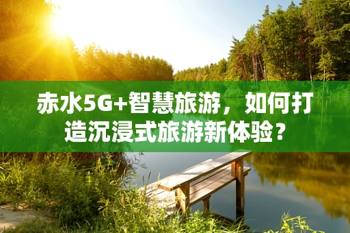 赤水5G+智慧旅游，如何打造沉浸式旅游新体验？