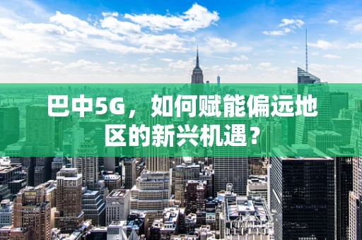 巴中5G，如何赋能偏远地区的新兴机遇？