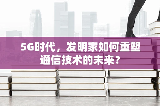 5G时代，发明家如何重塑通信技术的未来？