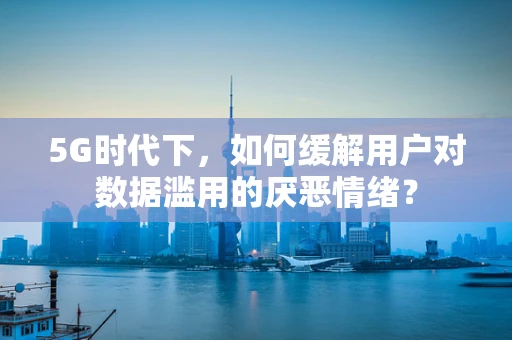 5G时代下，如何缓解用户对数据滥用的厌恶情绪？