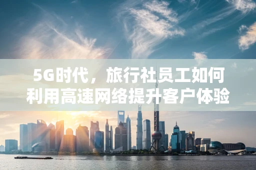 5G时代，旅行社员工如何利用高速网络提升客户体验？