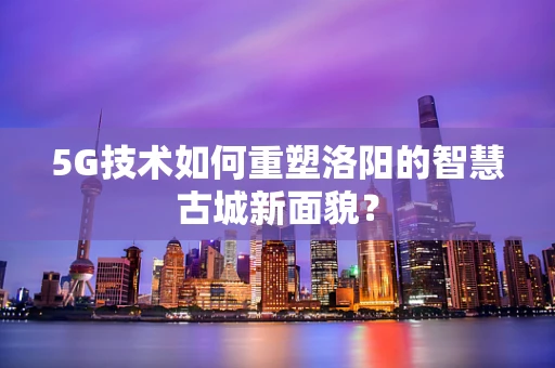 5G技术如何重塑洛阳的智慧古城新面貌？