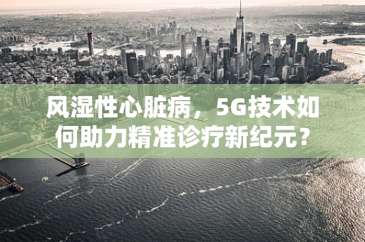 风湿性心脏病，5G技术如何助力精准诊疗新纪元？