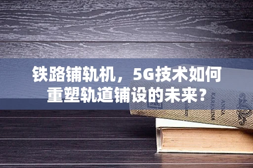 铁路铺轨机，5G技术如何重塑轨道铺设的未来？