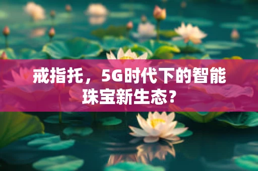 戒指托，5G时代下的智能珠宝新生态？