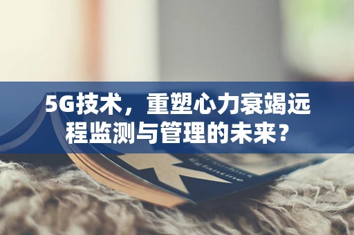 5G技术，重塑心力衰竭远程监测与管理的未来？