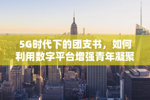 5G时代下的团支书，如何利用数字平台增强青年凝聚力？