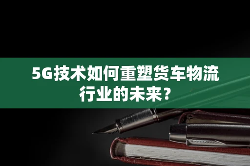 5G技术如何重塑货车物流行业的未来？