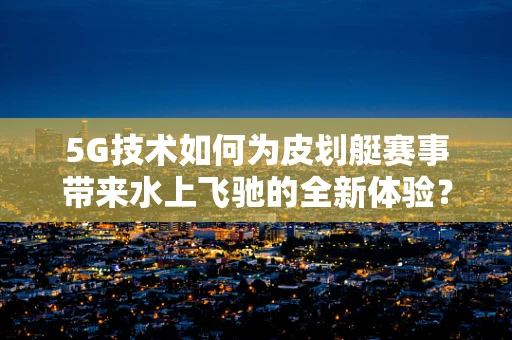 5G技术如何为皮划艇赛事带来水上飞驰的全新体验？