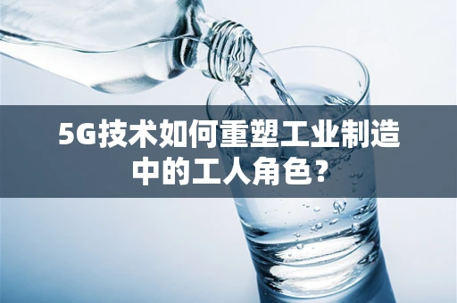 5G技术如何重塑工业制造中的工人角色？