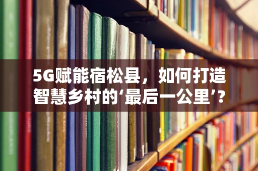 5G赋能宿松县，如何打造智慧乡村的‘最后一公里’？