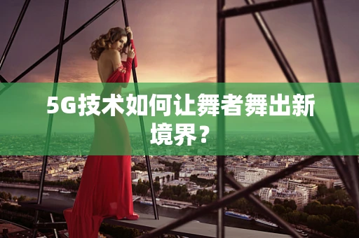 5G技术如何让舞者舞出新境界？