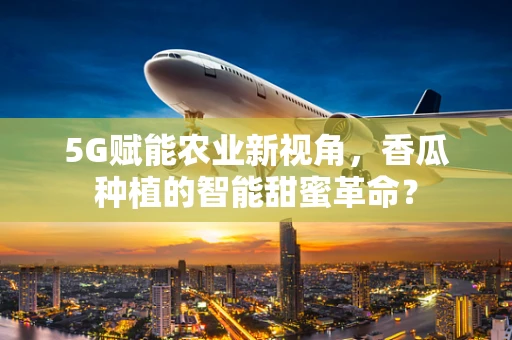 5G赋能农业新视角，香瓜种植的智能甜蜜革命？