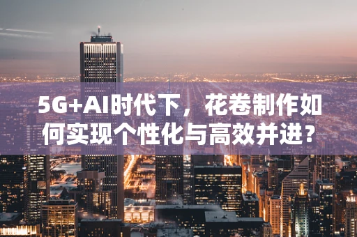5G+AI时代下，花卷制作如何实现个性化与高效并进？