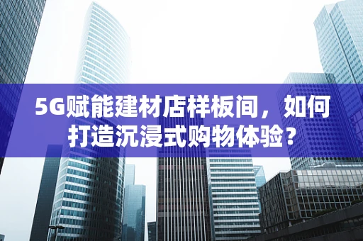 5G赋能建材店样板间，如何打造沉浸式购物体验？
