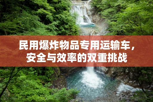 民用爆炸物品专用运输车，安全与效率的双重挑战
