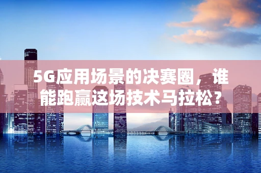 5G应用场景的决赛圈，谁能跑赢这场技术马拉松？