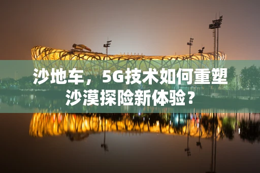 沙地车，5G技术如何重塑沙漠探险新体验？