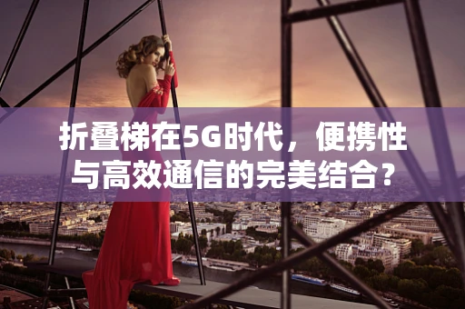 折叠梯在5G时代，便携性与高效通信的完美结合？