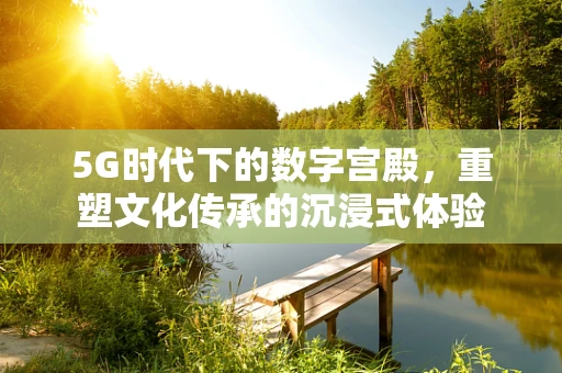 5G时代下的数字宫殿，重塑文化传承的沉浸式体验