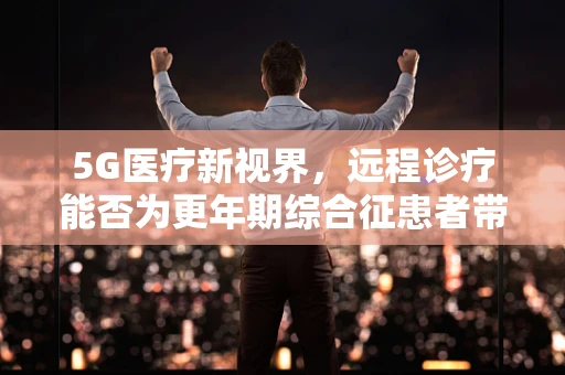 5G医疗新视界，远程诊疗能否为更年期综合征患者带来新希望？
