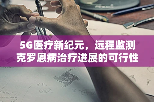 5G医疗新纪元，远程监测克罗恩病治疗进展的可行性探索