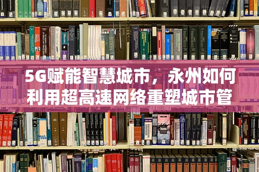 5G赋能智慧城市，永州如何利用超高速网络重塑城市管理？