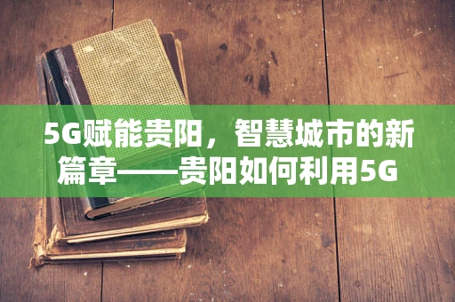 5G赋能贵阳，智慧城市的新篇章——贵阳如何利用5G技术实现城市管理的飞跃？