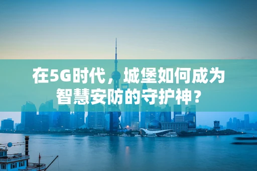 在5G时代，城堡如何成为智慧安防的守护神？